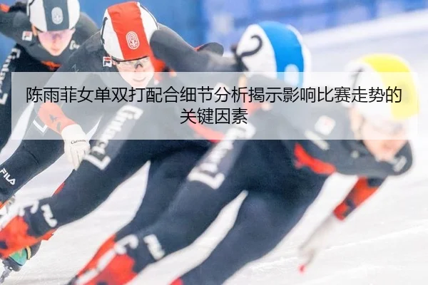 陈雨菲女单双打配合细节分析揭示影响比赛走势的关键因素